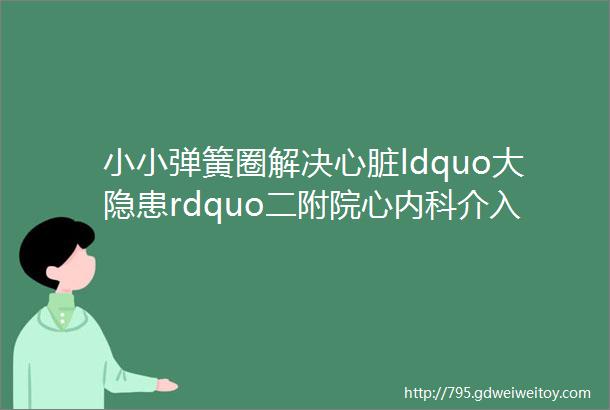 小小弹簧圈解决心脏ldquo大隐患rdquo二附院心内科介入团队成功开展冠状动脉肺动脉瘘弹簧圈封堵术